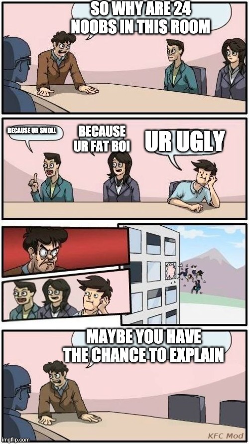 Boardroom Meeting Suggestion 3 |  SO WHY ARE 24 NOOBS IN THIS ROOM; BECAUSE UR FAT BOI; BECAUSE UR SMOLL; UR UGLY; MAYBE YOU HAVE THE CHANCE TO EXPLAIN | image tagged in boardroom meeting suggestion 3 | made w/ Imgflip meme maker