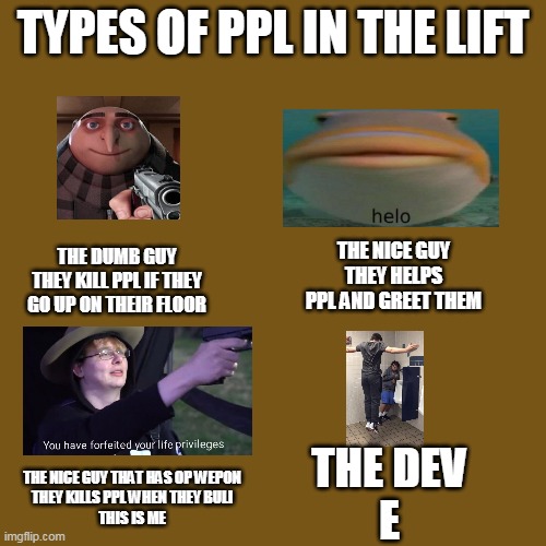 THE LIFT | TYPES OF PPL IN THE LIFT; THE DUMB GUY
THEY KILL PPL IF THEY GO UP ON THEIR FLOOR; THE NICE GUY
THEY HELPS PPL AND GREET THEM; THE DEV
E; THE NICE GUY THAT HAS OP WEPON
THEY KILLS PPL WHEN THEY BULI
THIS IS ME | image tagged in blank brown | made w/ Imgflip meme maker
