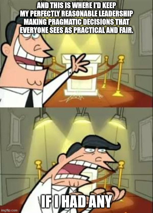 This Is Where I'd Put My Trophy If I Had One Meme | AND THIS IS WHERE I'D KEEP MY PERFECTLY REASONABLE LEADERSHIP MAKING PRAGMATIC DECISIONS THAT EVERYONE SEES AS PRACTICAL AND FAIR. IF I HAD ANY | image tagged in memes,this is where i'd put my trophy if i had one | made w/ Imgflip meme maker