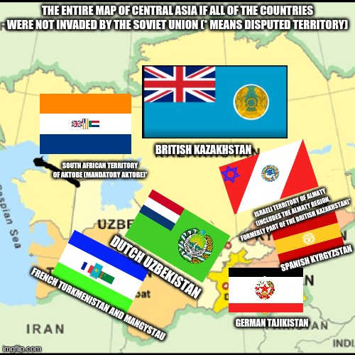 The map of Central Asia if all of the countries weren't invaded by the Soviet Union or became part of the USSR | THE ENTIRE MAP OF CENTRAL ASIA IF ALL OF THE COUNTRIES WERE NOT INVADED BY THE SOVIET UNION (* MEANS DISPUTED TERRITORY); BRITISH KAZAKHSTAN; SOUTH AFRICAN TERRITORY OF AKTOBE (MANDATORY AKTOBE)*; ISRAELI TERRITORY OF ALMATY (INCLUDES THE ALMATY REGION, FORMERLY PART OF THE BRITISH KAZAKHSTAN)*; SPANISH KYRGYZSTAN; DUTCH UZBEKISTAN; FRENCH TURKMENISTAN AND MANGYSTAU; GERMAN TAJIKISTAN | image tagged in memes,flags,map,kazakhstan,uzbekistan,tajikistan | made w/ Imgflip meme maker