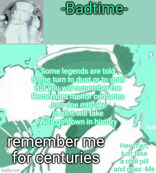 Take a chill pill | Some legends are told
Some turn to dust or to gold
But you will remember me
Remember me for centuries
Just one mistake
Is all it will take
We'll go down in history; remember me for centuries | image tagged in take a chill pill | made w/ Imgflip meme maker