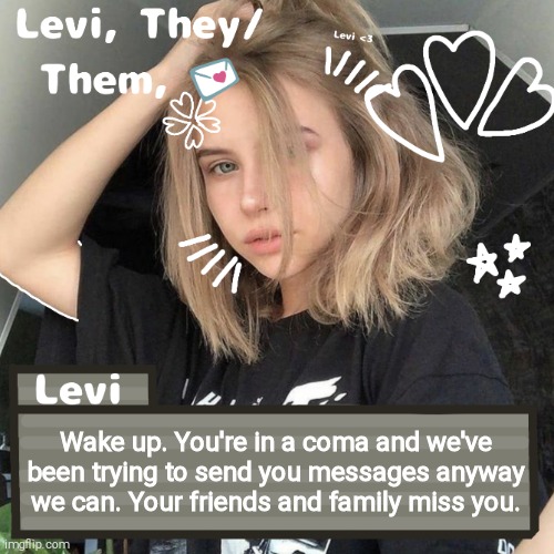 Levi | Wake up. You're in a coma and we've been trying to send you messages anyway we can. Your friends and family miss you. | image tagged in levi | made w/ Imgflip meme maker