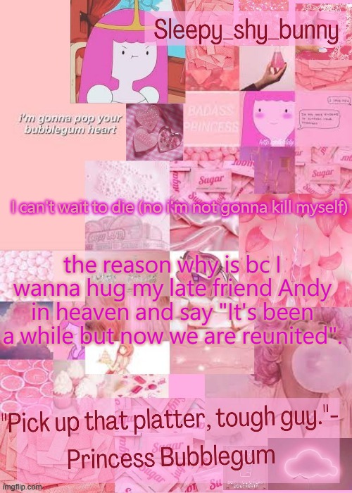 Yachi's bubblegum temp (thx Nonbinary owl) | I can't wait to die (no i'm not gonna kill myself); the reason why is bc I wanna hug my late friend Andy in heaven and say "It's been a while but now we are reunited". | image tagged in yachi's bubblegum temp thx nonbinary owl | made w/ Imgflip meme maker