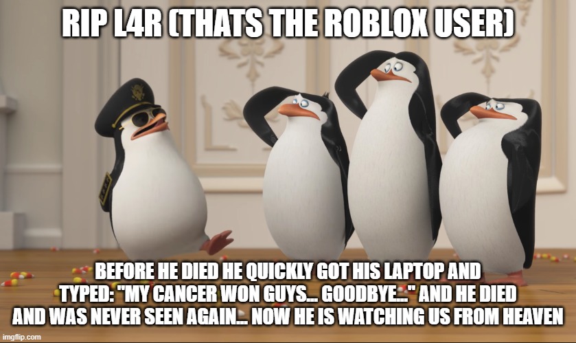 Saluting skipper | RIP L4R (THATS THE ROBLOX USER) BEFORE HE DIED HE QUICKLY GOT HIS LAPTOP AND TYPED: "MY CANCER WON GUYS... GOODBYE..." AND HE DIED AND WAS N | image tagged in saluting skipper | made w/ Imgflip meme maker