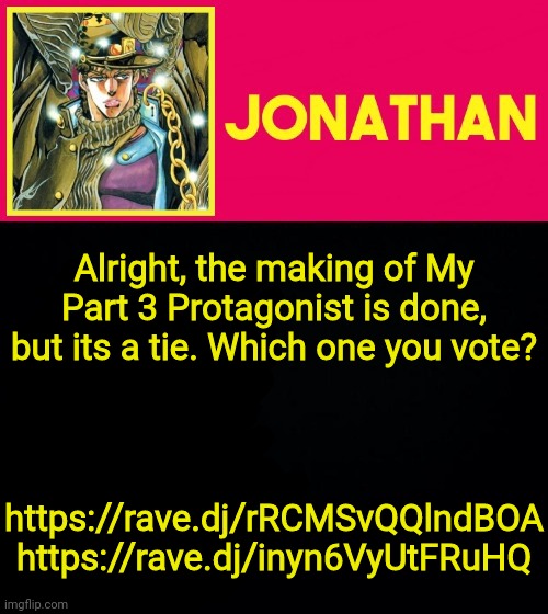 Alright, the making of My Part 3 Protagonist is done, but its a tie. Which one you vote? https://rave.dj/rRCMSvQQlndBOA
https://rave.dj/inyn6VyUtFRuHQ | image tagged in jonathan | made w/ Imgflip meme maker