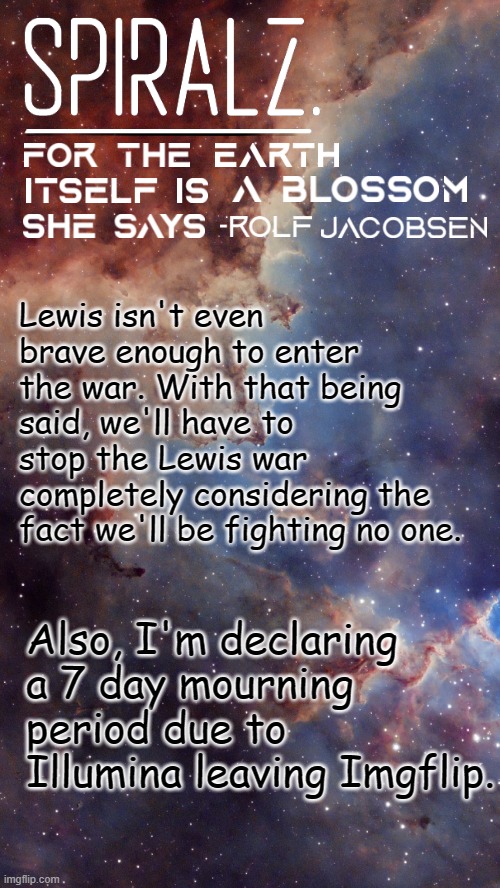 Lewis isn't even brave enough to enter the war. With that being said, we'll have to stop the Lewis war completely considering the fact we'll be fighting no one. Also, I'm declaring a 7 day mourning period due to Illumina leaving Imgflip. | image tagged in spiralz space template | made w/ Imgflip meme maker