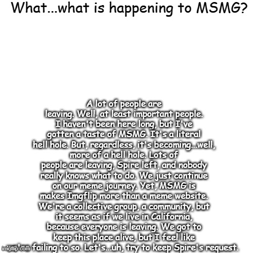 Blank Transparent Square Meme | What...what is happening to MSMG? A lot of people are leaving. Well, at least important people. I haven't been here long, but I've gotten a taste of MSMG. It's a literal hell hole. But, regardless, it's becoming...well, more of a hell hole. Lots of people are leaving, Spire left, and nobody really knows what to do. We just continue on our meme journey. Yet, MSMG is makes Imgflip more than a meme website. We're a collective group, a community, but it seems as if we live in California, because everyone is leaving. We got to keep this place alive, but I feel like we're failing to so. Let's...uh, try to keep Spire's request. | image tagged in memes,blank transparent square | made w/ Imgflip meme maker