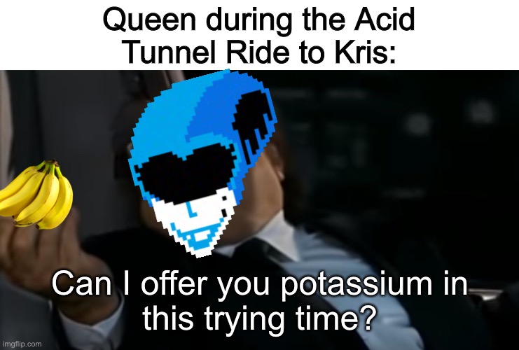 I trird |  Queen during the Acid
Tunnel Ride to Kris:; Can I offer you potassium in
this trying time? | image tagged in can i offer you an egg in these trying times,deltarune | made w/ Imgflip meme maker