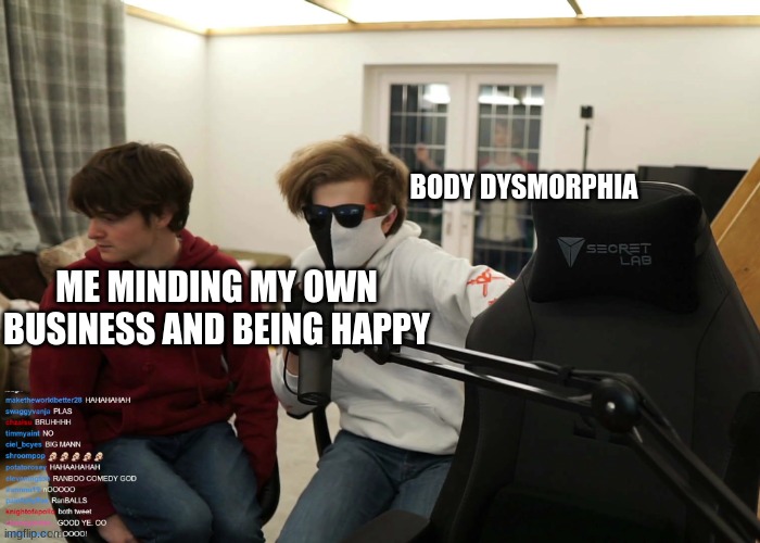 Just peaking... | BODY DYSMORPHIA; ME MINDING MY OWN BUSINESS AND BEING HAPPY | image tagged in just peaking | made w/ Imgflip meme maker