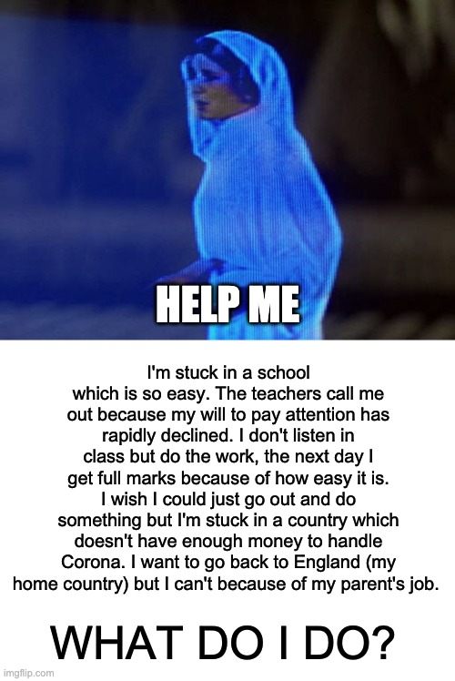 please help, any advice would be amazing. | HELP ME; I'm stuck in a school which is so easy. The teachers call me out because my will to pay attention has rapidly declined. I don't listen in class but do the work, the next day I get full marks because of how easy it is. I wish I could just go out and do something but I'm stuck in a country which doesn't have enough money to handle Corona. I want to go back to England (my home country) but I can't because of my parent's job. WHAT DO I DO? | image tagged in help me obi-wan you're our only hope,memes,unfunny | made w/ Imgflip meme maker