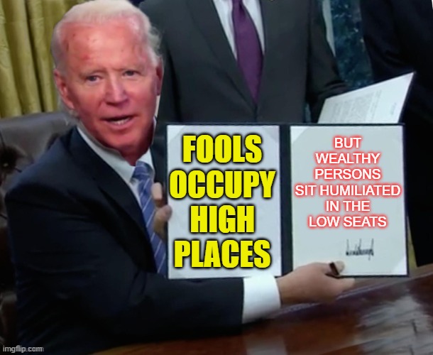 Fools occupy high places, but wealthy persons sit humiliated in the low seats. |  BUT WEALTHY PERSONS
SIT HUMILIATED
IN THE
LOW SEATS; FOOLS OCCUPY HIGH PLACES | image tagged in biden executive order | made w/ Imgflip meme maker