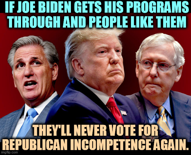 Cut taxes on the rich and scr*w poor people. Isn't that enough? | IF JOE BIDEN GETS HIS PROGRAMS THROUGH AND PEOPLE LIKE THEM; THEY'LL NEVER VOTE FOR REPUBLICAN INCOMPETENCE AGAIN. | image tagged in mccarthy trump mcconnell - gamey old pigs,biden,work,republicans,incompetence | made w/ Imgflip meme maker