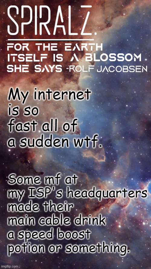 My internet is so fast all of a sudden wtf. Some mf at my ISP's headquarters made their main cable drink a speed boost potion or something. | image tagged in spiralz space template | made w/ Imgflip meme maker