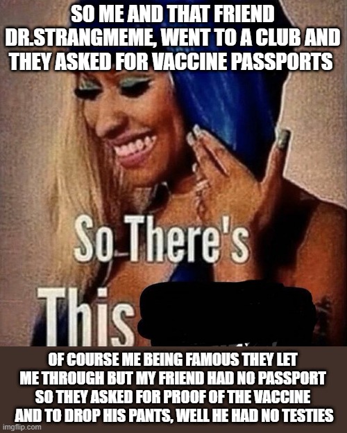 Nicki Minaj “So there’s this...” | SO ME AND THAT FRIEND DR.STRANGMEME, WENT TO A CLUB AND THEY ASKED FOR VACCINE PASSPORTS OF COURSE ME BEING FAMOUS THEY LET ME THROUGH BUT M | image tagged in nicki minaj so there s this | made w/ Imgflip meme maker