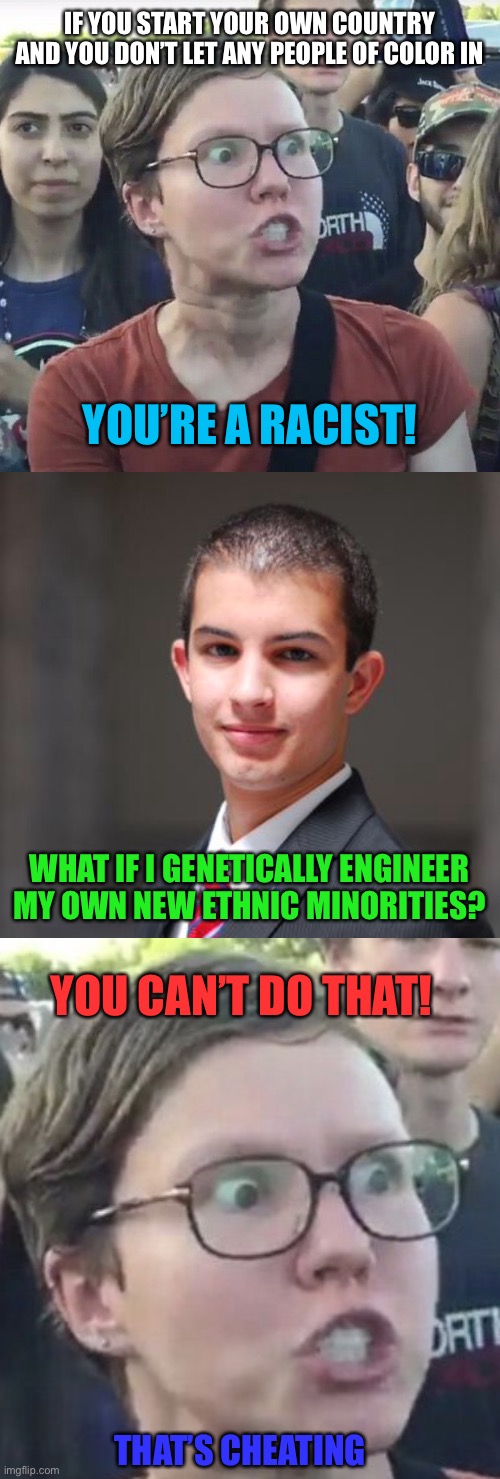IF YOU START YOUR OWN COUNTRY AND YOU DON’T LET ANY PEOPLE OF COLOR IN; YOU’RE A RACIST! WHAT IF I GENETICALLY ENGINEER MY OWN NEW ETHNIC MINORITIES? YOU CAN’T DO THAT! THAT’S CHEATING | image tagged in triggered feminist,college conservative,memes,racist,country,genetics | made w/ Imgflip meme maker