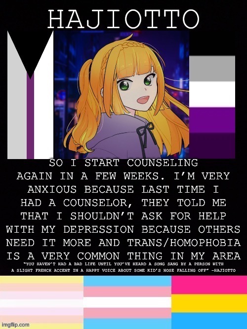 Has anyone else had/have bad counselors? | SO I START COUNSELING AGAIN IN A FEW WEEKS. I’M VERY ANXIOUS BECAUSE LAST TIME I HAD A COUNSELOR, THEY TOLD ME THAT I SHOULDN’T ASK FOR HELP WITH MY DEPRESSION BECAUSE OTHERS NEED IT MORE AND TRANS/HOMOPHOBIA IS A VERY COMMON THING IN MY AREA | made w/ Imgflip meme maker