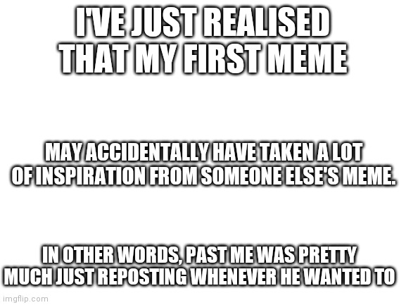 oops | I'VE JUST REALISED THAT MY FIRST MEME; MAY ACCIDENTALLY HAVE TAKEN A LOT OF INSPIRATION FROM SOMEONE ELSE'S MEME. IN OTHER WORDS, PAST ME WAS PRETTY MUCH JUST REPOSTING WHENEVER HE WANTED TO | image tagged in blank white template,repost,oops | made w/ Imgflip meme maker