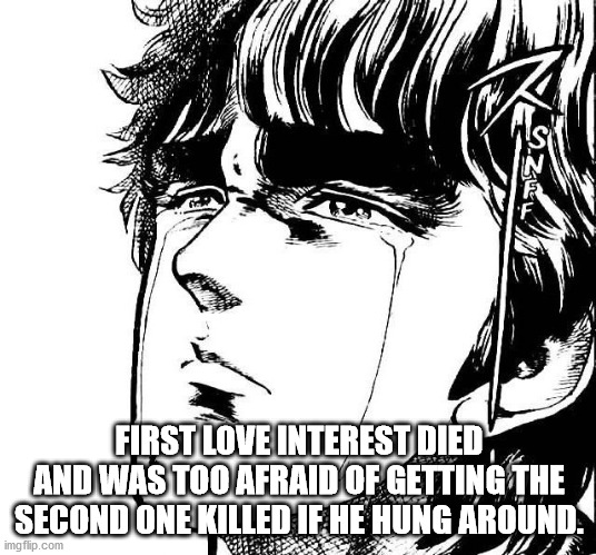 Manly Tears | FIRST LOVE INTEREST DIED AND WAS TOO AFRAID OF GETTING THE SECOND ONE KILLED IF HE HUNG AROUND. | image tagged in manly tears | made w/ Imgflip meme maker