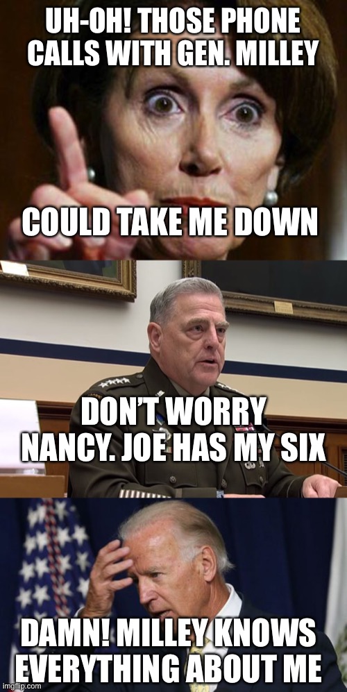 Does Gen. Milley have the goods on Biden? | UH-OH! THOSE PHONE CALLS WITH GEN. MILLEY; COULD TAKE ME DOWN; DON’T WORRY NANCY. JOE HAS MY SIX; DAMN! MILLEY KNOWS EVERYTHING ABOUT ME | image tagged in nancy pelosi no spending problem,general mark milley,joe biden worries | made w/ Imgflip meme maker