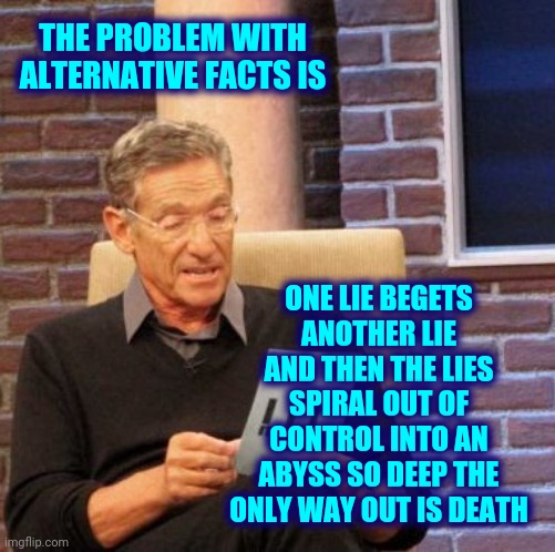 Alternative Facts Are Alternative ... Not Facts | THE PROBLEM WITH ALTERNATIVE FACTS IS; ONE LIE BEGETS ANOTHER LIE AND THEN THE LIES SPIRAL OUT OF CONTROL INTO AN ABYSS SO DEEP THE ONLY WAY OUT IS DEATH | image tagged in memes,maury lie detector,scumbag republicans,trumpublican terrorists,lies,alternative facts | made w/ Imgflip meme maker