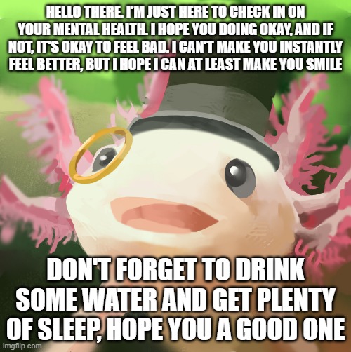 Hello there. | HELLO THERE. I'M JUST HERE TO CHECK IN ON YOUR MENTAL HEALTH. I HOPE YOU DOING OKAY, AND IF NOT, IT'S OKAY TO FEEL BAD. I CAN'T MAKE YOU INSTANTLY FEEL BETTER, BUT I HOPE I CAN AT LEAST MAKE YOU SMILE; DON'T FORGET TO DRINK SOME WATER AND GET PLENTY OF SLEEP, HOPE YOU A GOOD ONE | image tagged in dapper axolotl | made w/ Imgflip meme maker