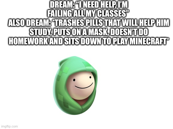 Not a hater, just pointing out some things. |  DREAM: “I NEED HELP, I’M FAILING ALL MY CLASSES” 
ALSO DREAM: *TRASHES PILLS THAT WILL HELP HIM STUDY, PUTS ON A MASK, DOESN’T DO HOMEWORK AND SITS DOWN TO PLAY MINECRAFT* | image tagged in blank white template,dream | made w/ Imgflip meme maker