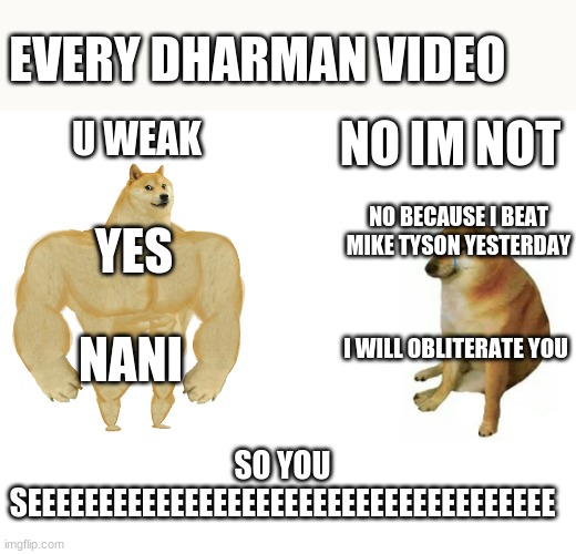 Buff Doge vs. Cheems Meme | EVERY DHARMAN VIDEO; U WEAK; NO IM NOT; NO BECAUSE I BEAT MIKE TYSON YESTERDAY; YES; I WILL OBLITERATE YOU; NANI; SO YOU SEEEEEEEEEEEEEEEEEEEEEEEEEEEEEEEEEEEEE | image tagged in memes,buff doge vs cheems | made w/ Imgflip meme maker