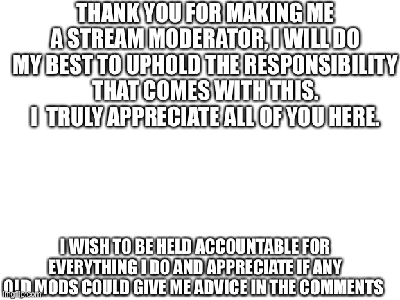 Thank you for this | THANK YOU FOR MAKING ME A STREAM MODERATOR, I WILL DO MY BEST TO UPHOLD THE RESPONSIBILITY THAT COMES WITH THIS. I  TRULY APPRECIATE ALL OF YOU HERE. I WISH TO BE HELD ACCOUNTABLE FOR EVERYTHING I DO AND APPRECIATE IF ANY OLD MODS COULD GIVE ME ADVICE IN THE COMMENTS | image tagged in blank white template,thank you,mods | made w/ Imgflip meme maker