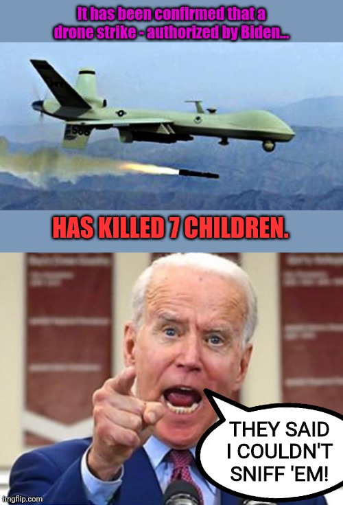 What an absolute disgrace Joe Biden is. | It has been confirmed that a drone strike - authorized by Biden... HAS KILLED 7 CHILDREN. THEY SAID I COULDN'T SNIFF 'EM! | image tagged in drone shooting missle,joe biden no malarkey | made w/ Imgflip meme maker