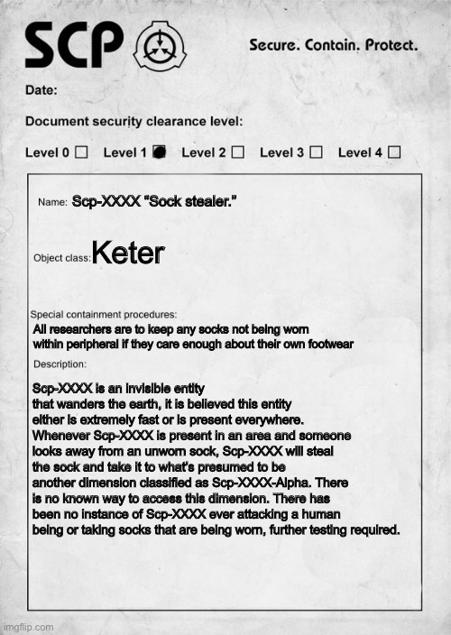 SCP document | Scp-XXXX “Sock stealer.”; Keter; All researchers are to keep any socks not being worn within peripheral if they care enough about their own footwear; Scp-XXXX is an invisible entity that wanders the earth, it is believed this entity either is extremely fast or is present everywhere. Whenever Scp-XXXX is present in an area and someone looks away from an unworn sock, Scp-XXXX will steal the sock and take it to what’s presumed to be another dimension classified as Scp-XXXX-Alpha. There is no known way to access this dimension. There has been no instance of Scp-XXXX ever attacking a human being or taking socks that are being worn, further testing required. | image tagged in scp document,scp meme,scp | made w/ Imgflip meme maker