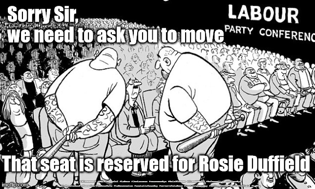 Labour Conference - Rosie Duffield | Sorry Sir, 
we need to ask you to move; That seat is reserved for Rosie Duffield; #Starmerout #GetStarmerOut #Labour #JonLansman #wearecorbyn #KeirStarmer #DianeAbbott #McDonnell #cultofcorbyn #labourisdead #Momentum #Labourhate #labourracism #socialistsunday #nevervotelabour #socialistanyday #Antisemitism #RosieDuffield #lgbtq | image tagged in rosieduffield duffield,starmer new leadership,labourisdead,labour hate,starmerout getstarmerout,labour lgbtq | made w/ Imgflip meme maker