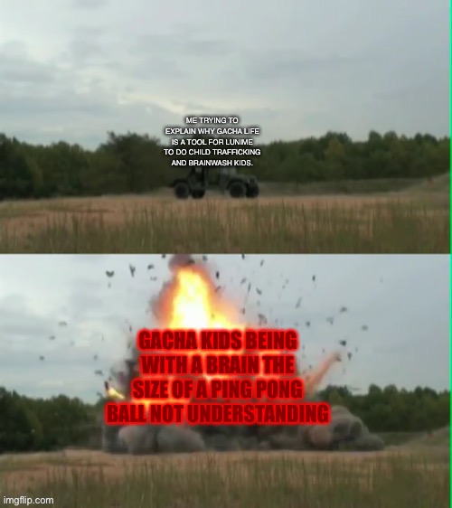 Exploding humvee |  ME TRYING TO EXPLAIN WHY GACHA LIFE IS A TOOL FOR LUNIME TO DO CHILD TRAFFICKING AND BRAINWASH KIDS. GACHA KIDS BEING WITH A BRAIN THE SIZE OF A PING PONG BALL NOT UNDERSTANDING | image tagged in exploding humvee | made w/ Imgflip meme maker