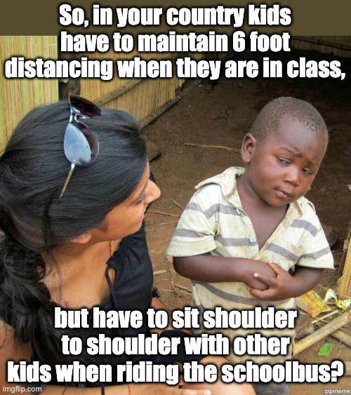 Follow the science? |  So, in your country kids have to maintain 6 foot distancing when they are in class, but have to sit shoulder to shoulder with other kids when riding the schoolbus? | image tagged in black kid | made w/ Imgflip meme maker