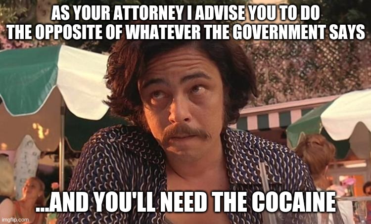 As your attorney | AS YOUR ATTORNEY I ADVISE YOU TO DO THE OPPOSITE OF WHATEVER THE GOVERNMENT SAYS; ...AND YOU'LL NEED THE COCAINE | image tagged in as your attorney | made w/ Imgflip meme maker