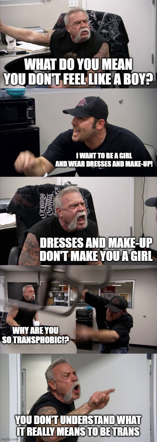 American Chopper Argument | WHAT DO YOU MEAN YOU DON'T FEEL LIKE A BOY? I WANT TO BE A GIRL AND WEAR DRESSES AND MAKE-UP! DRESSES AND MAKE-UP DON'T MAKE YOU A GIRL; WHY ARE YOU SO TRANSPHOBIC!? YOU DON'T UNDERSTAND WHAT IT REALLY MEANS TO BE TRANS | image tagged in memes,american chopper argument,transgender,trans,ignorance,educational | made w/ Imgflip meme maker