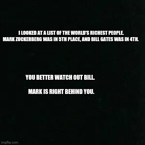 Mark Zuckerberg | I LOOKED AT A LIST OF THE WORLD'S RICHEST PEOPLE.
MARK ZUCKERBERG WAS IN 5TH PLACE, AND BILL GATES WAS IN 4TH. YOU BETTER WATCH OUT BILL.                                                                 
             MARK IS RIGHT BEHIND YOU. | image tagged in mark zuckerberg,facebook,memes,funny memes | made w/ Imgflip meme maker