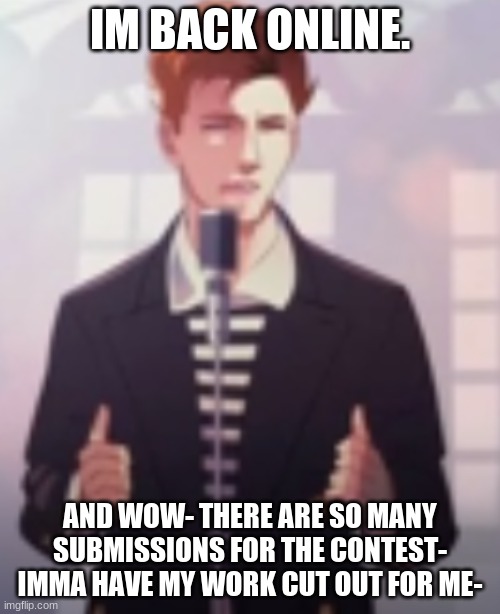 Anime Rick Astley | IM BACK ONLINE. AND WOW- THERE ARE SO MANY SUBMISSIONS FOR THE CONTEST-
IMMA HAVE MY WORK CUT OUT FOR ME- | image tagged in anime rick astley | made w/ Imgflip meme maker