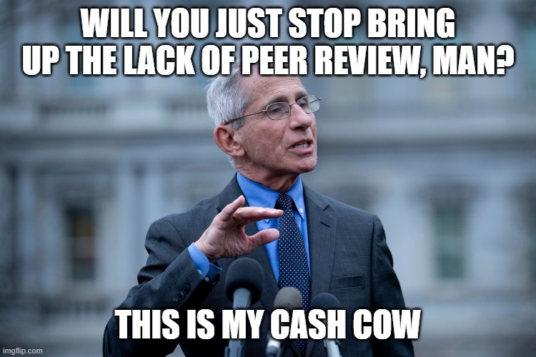 Fauci | WILL YOU JUST STOP BRING UP THE LACK OF PEER REVIEW, MAN? THIS IS MY CASH COW | image tagged in fauci | made w/ Imgflip meme maker