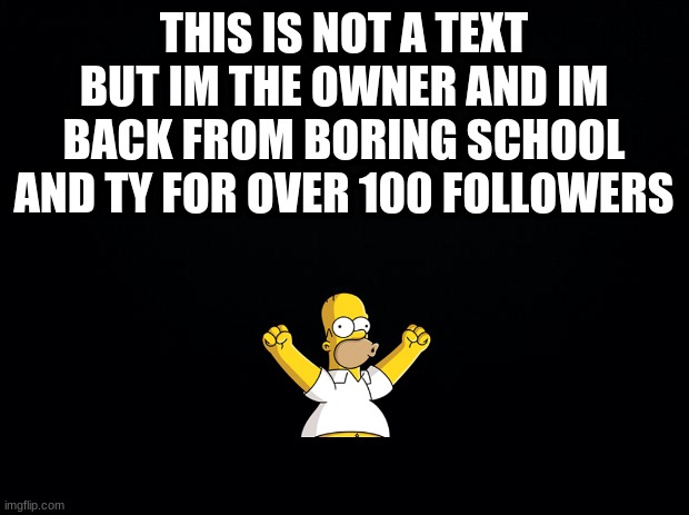 Im back |  THIS IS NOT A TEXT BUT IM THE OWNER AND IM BACK FROM BORING SCHOOL AND TY FOR OVER 100 FOLLOWERS | image tagged in black background | made w/ Imgflip meme maker