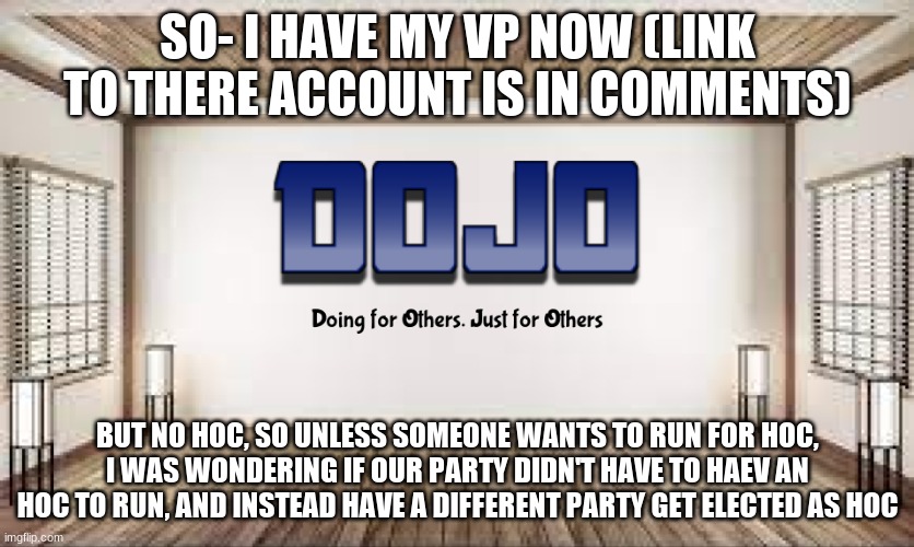 Is this something we can do? or Can we just give HOC to another candidate (assuming we win) | SO- I HAVE MY VP NOW (LINK TO THERE ACCOUNT IS IN COMMENTS); BUT NO HOC, SO UNLESS SOMEONE WANTS TO RUN FOR HOC, I WAS WONDERING IF OUR PARTY DIDN'T HAVE TO HAEV AN HOC TO RUN, AND INSTEAD HAVE A DIFFERENT PARTY GET ELECTED AS HOC | image tagged in dojo with bg | made w/ Imgflip meme maker