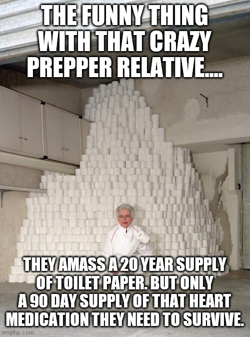 If society did collapse, those of us who require any medications to live would be the first to go |  THE FUNNY THING WITH THAT CRAZY PREPPER RELATIVE.... THEY AMASS A 20 YEAR SUPPLY OF TOILET PAPER. BUT ONLY A 90 DAY SUPPLY OF THAT HEART MEDICATION THEY NEED TO SURVIVE. | image tagged in mountain of toilet paper,medication,survival,prepping | made w/ Imgflip meme maker