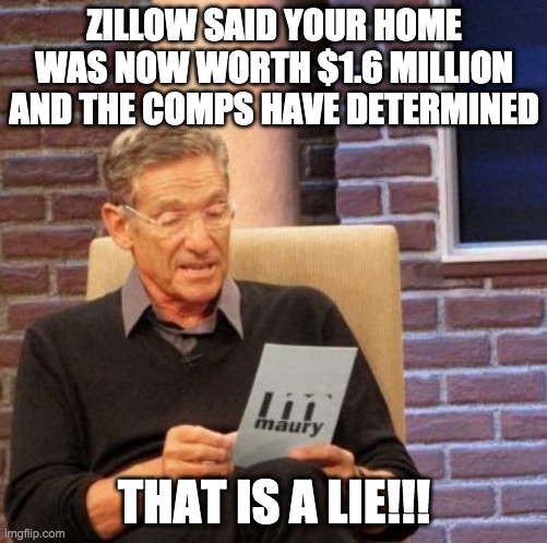 your home is worth - rohb/rupe | ZILLOW SAID YOUR HOME WAS NOW WORTH $1.6 MILLION AND THE COMPS HAVE DETERMINED; THAT IS A LIE!!! | image tagged in memes,maury lie detector | made w/ Imgflip meme maker