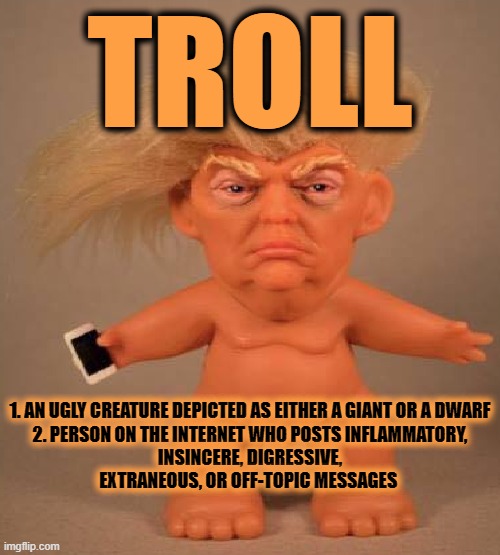 TROLL | TROLL; 1. AN UGLY CREATURE DEPICTED AS EITHER A GIANT OR A DWARF


2. PERSON ON THE INTERNET WHO POSTS INFLAMMATORY, INSINCERE, DIGRESSIVE, EXTRANEOUS, OR OFF-TOPIC MESSAGES | image tagged in troll,ugly,creature,insincere,inflammatory,off-topic | made w/ Imgflip meme maker