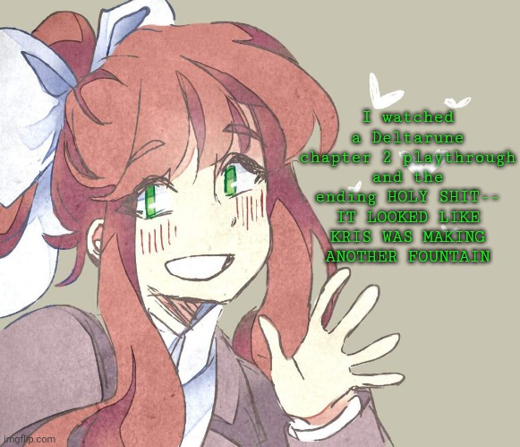 Anyways the Queen is my new favorite character- | I watched a Deltarune chapter 2 playthrough and the ending HOLY SHIT-- IT LOOKED LIKE KRIS WAS MAKING ANOTHER FOUNTAIN | image tagged in monika monika monika | made w/ Imgflip meme maker