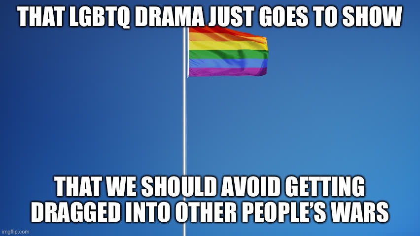 LGBTQ Flag | THAT LGBTQ DRAMA JUST GOES TO SHOW; THAT WE SHOULD AVOID GETTING DRAGGED INTO OTHER PEOPLE’S WARS | image tagged in lgbtq flag | made w/ Imgflip meme maker