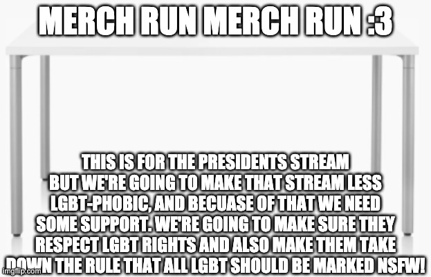 We need some support! We have all sorts of merch, all free!! :3 | MERCH RUN MERCH RUN :3; THIS IS FOR THE PRESIDENTS STREAM BUT WE'RE GOING TO MAKE THAT STREAM LESS LGBT-PHOBIC, AND BECUASE OF THAT WE NEED SOME SUPPORT. WE'RE GOING TO MAKE SURE THEY RESPECT LGBT RIGHTS AND ALSO MAKE THEM TAKE DOWN THE RULE THAT ALL LGBT SHOULD BE MARKED NSFW! | made w/ Imgflip meme maker