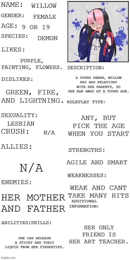 This is willow! :D | WILLOW; FEMALE; 9 OR 19; DEMON; PURPLE, PAINTING, FLOWERS. A YOUNG DEMON, WILLOW HAS BAD RELATIONS WITH HER PARENTS, SO SHE RAN AWAY AT A YOUNG AGE. GREEN, FIRE, AND LIGHTNING. ANY, BUT PICK THE AGE WHEN YOU START; LESBIAN; N/A; AGILE AND SMART; N/A; WEAK AND CANT TAKE MANY HITS; HER MOTHER AND FATHER; HER ONLY FRIEND IS HER ART TEACHER. SHE CAN RELEASE A STICKY AND TOXIC LIQUID FROM HER FINGERTIPS. | image tagged in updated roleplay oc showcase | made w/ Imgflip meme maker