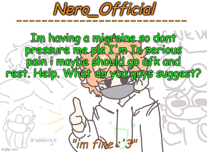 t h e  p a i n | Im having a migraine so dont pressure me pls I'm In serious pain i maybe should go afk and rest. Help. What do you guys suggest? | image tagged in nero_official announcement template | made w/ Imgflip meme maker