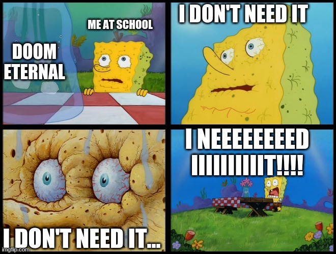 Spongebob - "I Don't Need It" (by Henry-C) | I DON'T NEED IT; ME AT SCHOOL; DOOM ETERNAL; I NEEEEEEEED IIIIIIIIIIT!!!! I DON'T NEED IT... | image tagged in spongebob - i don't need it by henry-c | made w/ Imgflip meme maker