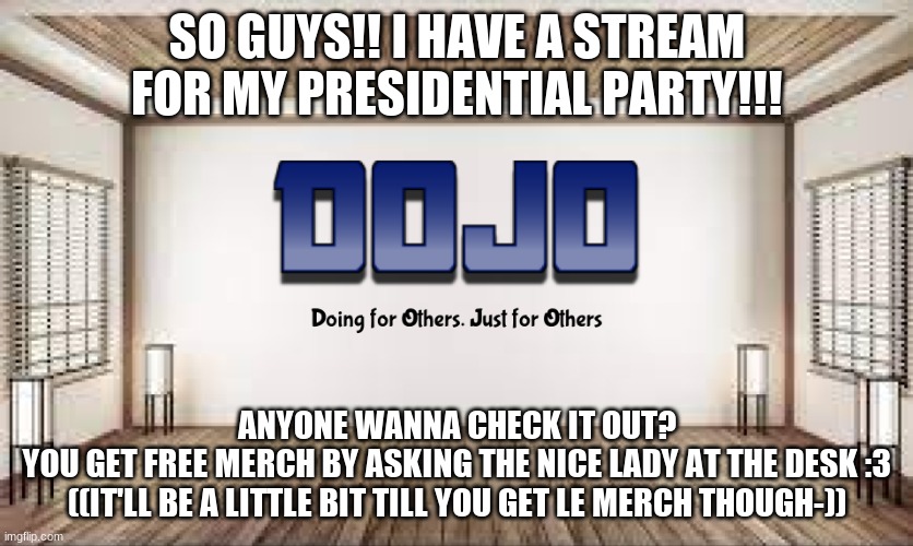 We Also make Free announcement temps for anyone that wants to Vote for the DOJO party!!! | SO GUYS!! I HAVE A STREAM FOR MY PRESIDENTIAL PARTY!!! ANYONE WANNA CHECK IT OUT?
YOU GET FREE MERCH BY ASKING THE NICE LADY AT THE DESK :3 ((IT'LL BE A LITTLE BIT TILL YOU GET LE MERCH THOUGH-)) | image tagged in dojo with bg | made w/ Imgflip meme maker